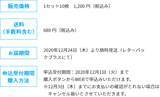 販売価格：1セット10枚　1,200 円（税込み）、送料 （手数料含む）：680 円（税込み）、お届期間：2020年12月24日（木）より随時発送（レターパックプラスにて）、申込受付期間 購入方法：申込受付期間：2020年12月1日（火）まで 購入ボタンからWEBで申込みいただけます。 ※12月3日（木）までにお支払いの確認がとれない場合はキャンセル扱いとさせていただきます。