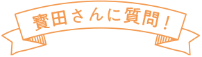 寳田さんに質問！